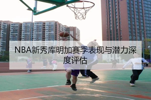 NBA新秀库明加赛季表现与潜力深度评估